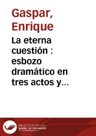 La eterna cuestión : esbozo dramático en tres actos y en prosa / original de Don Enrique Gaspar | Biblioteca Virtual Miguel de Cervantes