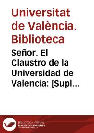 Señor. El Claustro de la Universidad de Valencia: [Suplica à V. Real Mag. que bolviendo las cathedras à la Escuela, como estaban antes de el Real Decreto, las provea la Ciudad por concurso, y en todo caso se le oyga al Claustro en justicia, que assi lo espera del amparo de V. Real Mag.] | Biblioteca Virtual Miguel de Cervantes