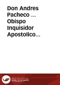 Don Andres Pacheco ... Obispo Inquisidor Apostolico General, en los Reynos y Señorios de su Magestad... A todos los fieles christianos ... vezinos y moradores en los dichos Reynos y Señorios, especialmente en el Arçobispado de Seuilla, Obispado de Cadiz, y sus distritos. Hazemos saber, que despues que nuestro muy Santo Padre Gregorio XV nos cometiô y encargò el Santo Oficio de la General Inquisicion. Emos sido informados por diuersas personas temerosas de Dios, y zelosas de nuestra sancta Fee Catolica, q[ue] en essa ciudad de Seuilla, y lugares del distrito de essa Inquisiciô, entre muchas personas, con animo deprauado, se deziã, conferiã, publicauan y enseñauan algunas proposiciones, y Dotrinas, que parecian desuiarse de nuestra santa Fee Catolica ... haziendo juntas y conventiculos particulares, secreta, y publicamente, en algunas Yglesias, y en sus casas ... por algunos (que se dizen Côgregados, alumbrados, dexados, ó perfectos) ... Lo qual auiendo llegado a nuestra noticia ... Encargamos a los Inquisidores de la dicha Ciudad de Seuilla, que juridicamente procediessen a la Inquisicîon, y aueriguacion de los dichos delitos... | Biblioteca Virtual Miguel de Cervantes