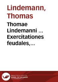 Thomae Lindemanni ... Exercitationes feudales, succinctam, nervosam, dilucidam et methodicam usuum feudalium explicationem, difficiliorum locorum enodationem, quaestionum forensium circa hanc materiam occurrentium ex publici et privati juris limpidissimis fontibus depromptas, in academijs juxta ac foro versantibus utiles resolutiones exhibentes ; tribus dissertationibus comprehensae, et in inclyta rosarum   academia publicè propositae | Biblioteca Virtual Miguel de Cervantes