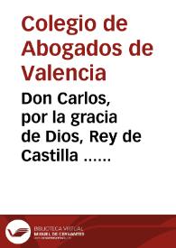 Don Carlos, por la gracia de Dios, Rey de Castilla ... por quanto por parte del Colegio de Abogados ... de Valencia se acudio al nuestro Consejo .. | Biblioteca Virtual Miguel de Cervantes