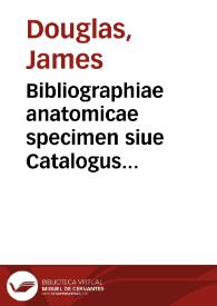 Bibliographiae anatomicae specimen siue Catalogus omnium penè actorum  qui ab Hippocrate ad Harveum rem anatomicam ex professo, vel obiter scriptis illustrarunt ... / cura & studio Jacobi Douglas... | Biblioteca Virtual Miguel de Cervantes